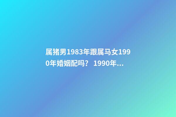 属猪男1983年跟属马女1990年婚姻配吗？ 1990年女属马和1983年男属猪相配吗-第1张-观点-玄机派